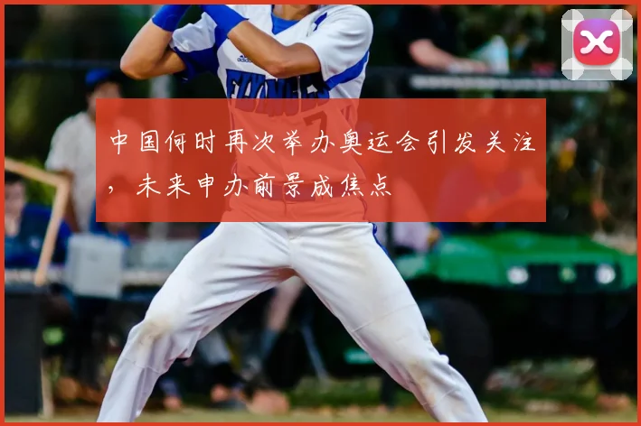 中国何时再次举办奥运会引发关注，未来申办前景成焦点