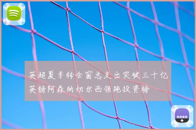 英超夏季转会窗总支出突破三十亿英镑阿森纳切尔西领跑投资榜