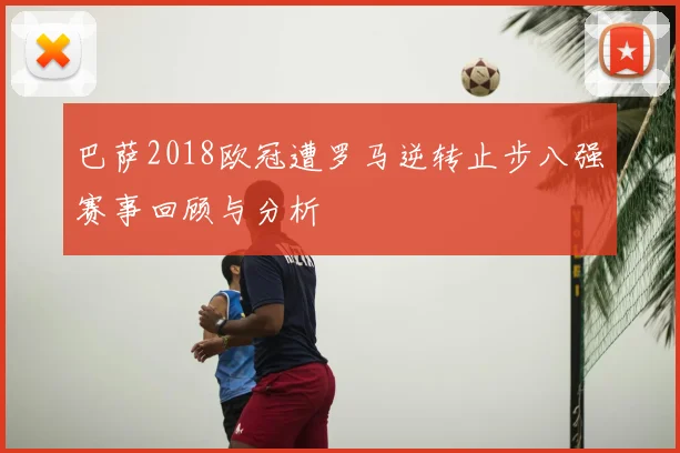 巴萨2018欧冠遭罗马逆转止步八强赛事回顾与分析