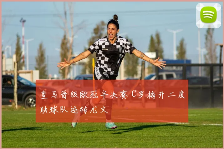 皇马晋级欧冠半决赛 C罗梅开二度助球队逆转尤文