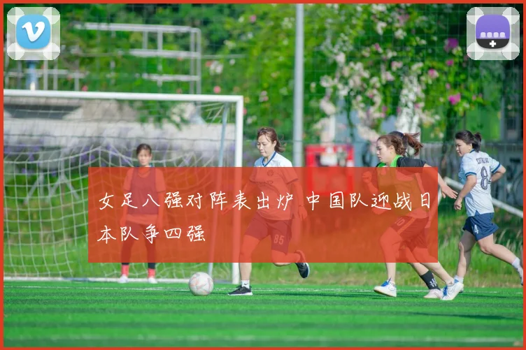 女足八强对阵表出炉 中国队迎战日本队争四强