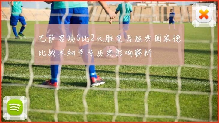 巴萨客场6比2大胜皇马经典国家德比战术细节与历史影响解析