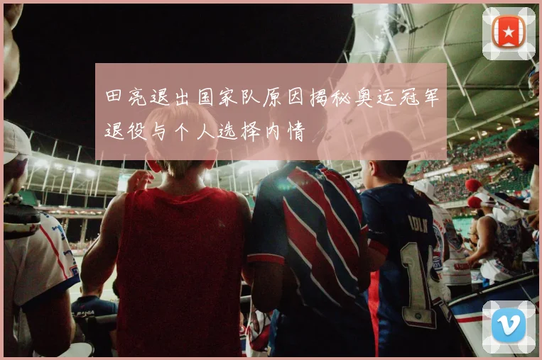 田亮退出国家队原因揭秘奥运冠军退役与个人选择内情