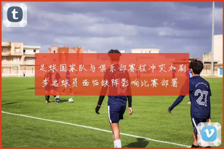足球国家队与俱乐部赛程冲突加剧 多名球员面临缺阵影响比赛部署