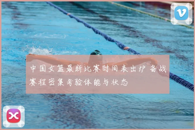 中国女篮最新比赛时间表出炉 备战赛程密集考验体能与状态