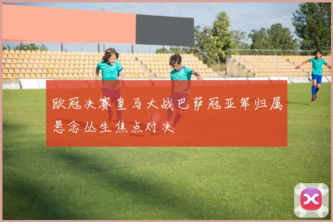 欧冠决赛皇马大战巴萨冠亚军归属悬念丛生焦点对决