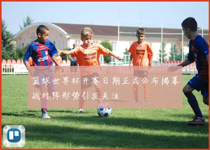 篮球世界杯开赛日期正式公布揭幕战对阵形势引发关注