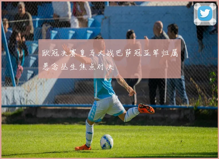 欧冠决赛皇马大战巴萨冠亚军归属悬念丛生焦点对决