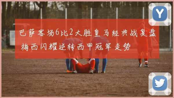 巴萨客场6比2大胜皇马经典战复盘 梅西闪耀逆转西甲冠军走势