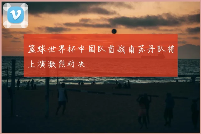 篮球世界杯中国队首战南苏丹队将上演激烈对决