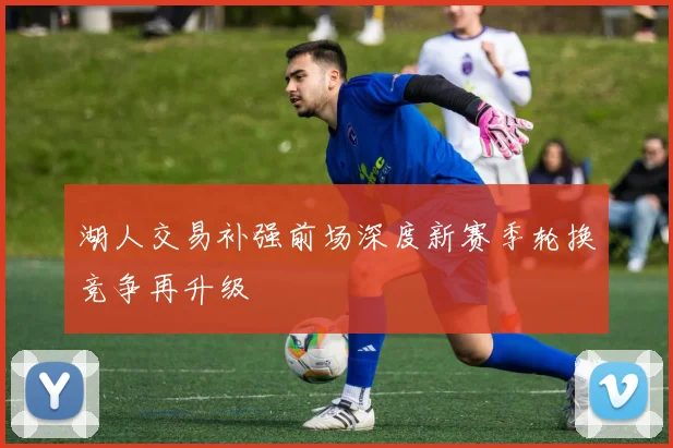 湖人交易补强前场深度新赛季轮换竞争再升级