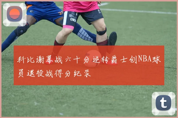 科比谢幕战六十分逆转爵士创NBA球员退役战得分纪录