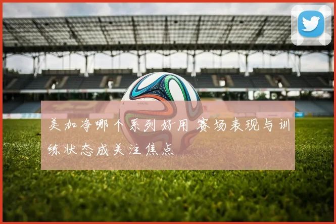 美加净哪个系列好用 赛场表现与训练状态成关注焦点