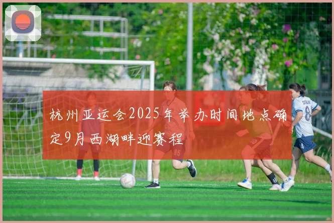 杭州亚运会2025年举办时间地点确定9月西湖畔迎赛程
