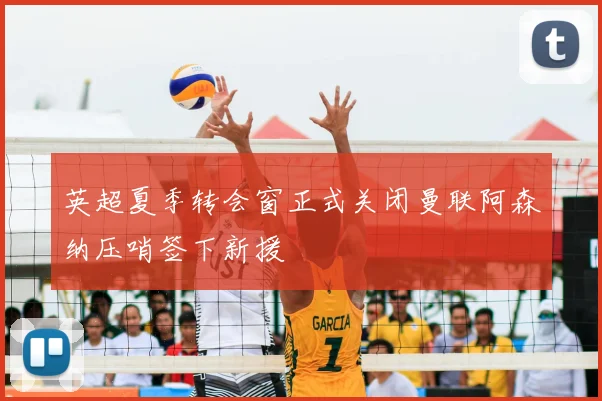 英超夏季转会窗正式关闭曼联阿森纳压哨签下新援