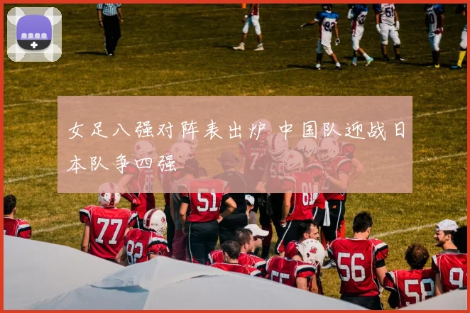 女足八强对阵表出炉 中国队迎战日本队争四强