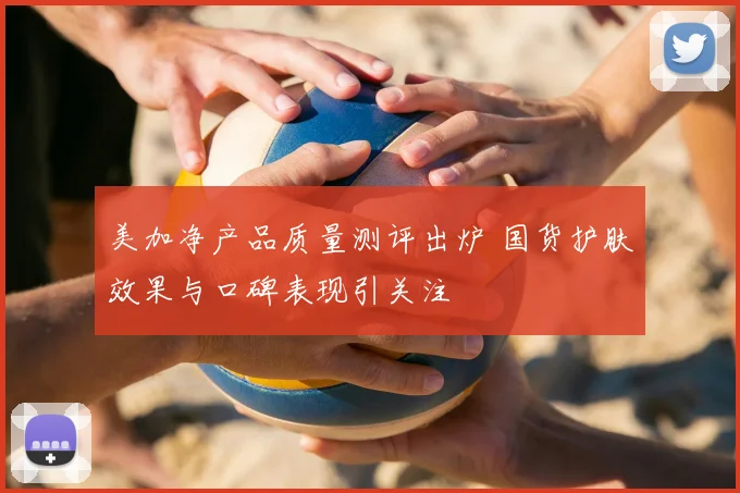 美加净产品质量测评出炉 国货护肤效果与口碑表现引关注