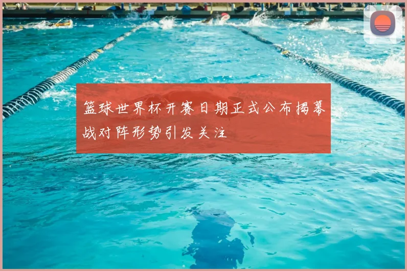 篮球世界杯开赛日期正式公布揭幕战对阵形势引发关注
