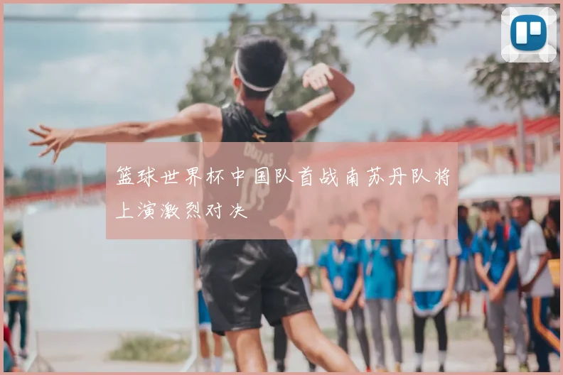 篮球世界杯中国队首战南苏丹队将上演激烈对决