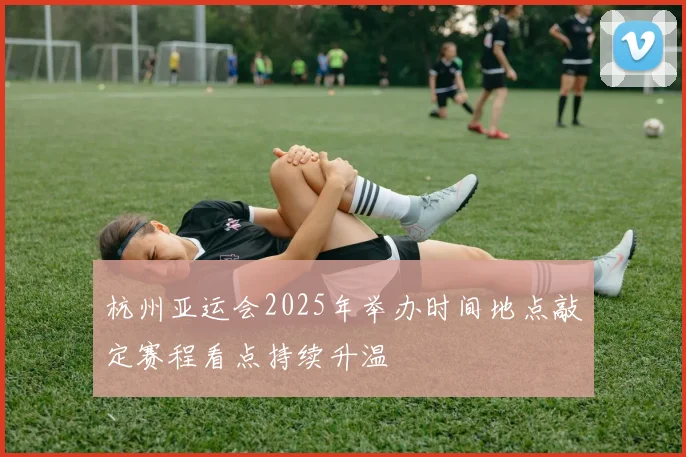 杭州亚运会2025年举办时间地点敲定赛程看点持续升温