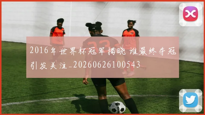 2016年世界杯冠军揭晓 谁最终夺冠引发关注_20260626100543